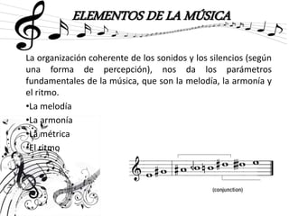 ELEMENTOS DE LA MÚSICA
La organización coherente de los sonidos y los silencios (según
una forma de percepción), nos da los parámetros
fundamentales de la música, que son la melodía, la armonía y
el ritmo.
•La melodía
•La armonía
•La métrica
•El ritmo
 