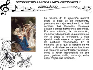 BENEFICIOS DE LA MÚSICA A NIVEL PSICOLÓGICO Y
NEUROLÓGICO
La práctica de la ejecución musical
sobre la base de un instrumento,
promueve un mejor rendimiento a nivel
cerebral. Las lecciones musicales
activan a ambos hemisferios cerebrales.
Por esta actividad, la concentración,
memoria y disciplina de un estudiante se
ven a duelo al ejercitarse, y este
ejercicio suele mejorar la capacidad de
las aptitudes mencionadas. En el
momento en el que el cerebro se ve
retado a dividirse en varias funciones
que requieren concentración y precisión,
como al tocar instrumentos ya sea
piano, guitarra, violín, contrabajo, entre
otros, mejora sus funciones.
 