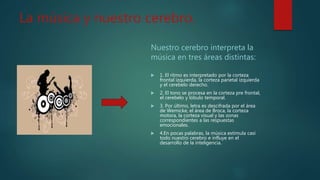 La música y nuestro cerebro.
Nuestro cerebro interpreta la
música en tres áreas distintas:
 1. El ritmo es interpretado por la corteza
frontal izquierda, la corteza parietal izquierda
y el cerebelo derecho.
 2. El tono se procesa en la corteza pre frontal,
el cerebelo y lóbulo temporal.
 3. Por último, letra es descifrada por el área
de Wemicke, el área de Broca, la corteza
motora, la corteza visual y las zonas
correspondientes a las respuestas
emocionales.
 4.En pocas palabras, la música estimula casi
todo nuestro cerebro e influye en el
desarrollo de la inteligencia.
 
