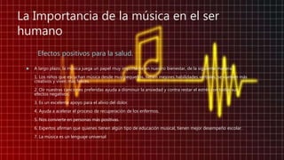La Importancia de la música en el ser
humano
Efectos positivos para la salud.
 A largo plazo, la música juega un papel muy importante en nuestro bienestar, de la siguiente manera:
1. Los niños que escuchan música desde muy pequeños, tienen mejores habilidades verbales, se vuelven más
creativos y viven más felices.
2. Oír nuestras canciones preferidas ayuda a disminuir la ansiedad y contra restar el estrés con todos sus
efectos negativos.
3. Es un excelente apoyo para el alivio del dolor.
4. Ayuda a acelerar el proceso de recuperación de los enfermos.
5. Nos convierte en personas más positivas.
6. Expertos afirman que quienes tienen algún tipo de educación musical, tienen mejor desempeño escolar.
7. La música es un lenguaje universal
 