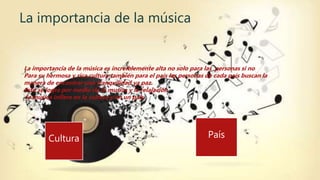 La importancia de la música
Cultura País
La importancia de la música es increíblemente alta no solo para las personas si no
Para su hermosa y rica cultura también para el país las personas de cada país buscan la
manera de encontrar una tranquilidad ya paz.
Esto se logra por medio de la musica y la relajación
la música infiere en la cultura y en un país.
 
