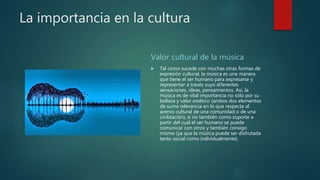 La importancia en la cultura
Valor cultural de la música
 Tal como sucede con muchas otras formas de
expresión cultural, la música es una manera
que tiene el ser humano para expresarse y
representar a través suyo diferentes
sensaciones, ideas, pensamientos. Así, la
música es de vital importancia no sólo por su
belleza y valor estético (ambos dos elementos
de suma relevancia en lo que respecta al
acervo cultural de una comunidad o de una
civilización), si no también como soporte a
partir del cual el ser humano se puede
comunicar con otros y también consigo
mismo (ya que la música puede ser disfrutada
tanto social como individualmente).
 