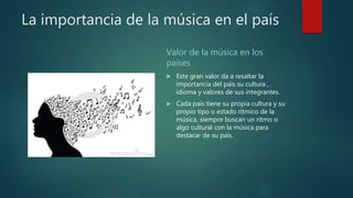 La importancia de la música en el país
Valor de la música en los
países
 Este gran valor da a resaltar la
importancia del país su cultura ,
idioma y valores de sus integrantes.
 Cada país tiene su propia cultura y su
propio tipo o estado rítmico de la
música, siempre buscan un ritmo o
algo cultural con la música para
destacar de su país.
 