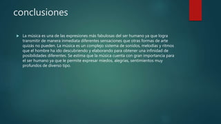 conclusiones
 La música es una de las expresiones más fabulosas del ser humano ya que logra
transmitir de manera inmediata diferentes sensaciones que otras formas de arte
quizás no pueden. La música es un complejo sistema de sonidos, melodías y ritmos
que el hombre ha ido descubriendo y elaborando para obtener una infinidad de
posibilidades diferentes. Se estima que la música cuenta con gran importancia para
el ser humano ya que le permite expresar miedos, alegrías, sentimientos muy
profundos de diverso tipo.
 