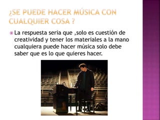  La respuesta seria que ,solo es cuestión de
creatividad y tener los materiales a la mano
cualquiera puede hacer música solo debe
saber que es lo que quieres hacer.
 