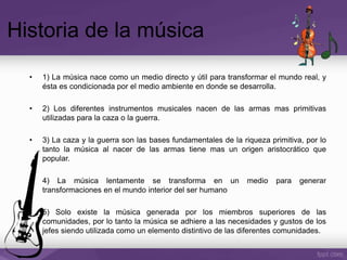 Historia de la música
• 1) La música nace como un medio directo y útil para transformar el mundo real, y
ésta es condicionada por el medio ambiente en donde se desarrolla.
• 2) Los diferentes instrumentos musicales nacen de las armas mas primitivas
utilizadas para la caza o la guerra.
• 3) La caza y la guerra son las bases fundamentales de la riqueza primitiva, por lo
tanto la música al nacer de las armas tiene mas un origen aristocrático que
popular.
• 4) La música lentamente se transforma en un medio para generar
transformaciones en el mundo interior del ser humano
• 5) Solo existe la música generada por los miembros superiores de las
comunidades, por lo tanto la música se adhiere a las necesidades y gustos de los
jefes siendo utilizada como un elemento distintivo de las diferentes comunidades.
 