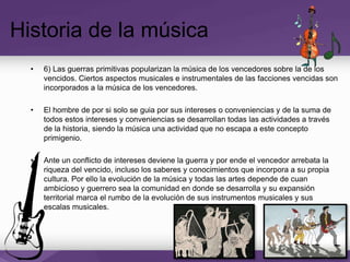 • 6) Las guerras primitivas popularizan la música de los vencedores sobre la de los
vencidos. Ciertos aspectos musicales e instrumentales de las facciones vencidas son
incorporados a la música de los vencedores.
• El hombre de por si solo se guia por sus intereses o conveniencias y de la suma de
todos estos intereses y conveniencias se desarrollan todas las actividades a través
de la historia, siendo la música una actividad que no escapa a este concepto
primigenio.
• Ante un conflicto de intereses deviene la guerra y por ende el vencedor arrebata la
riqueza del vencido, incluso los saberes y conocimientos que incorpora a su propia
cultura. Por ello la evolución de la música y todas las artes depende de cuan
ambicioso y guerrero sea la comunidad en donde se desarrolla y su expansión
territorial marca el rumbo de la evolución de sus instrumentos musicales y sus
escalas musicales.
Historia de la música
 