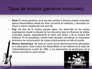 Tipos de música (géneros musicales)
• Rock En forma genérica, se le da este nombre a diversos estilos musicales
ligeros desarrollados desde los años cincuenta en adelante, y derivados en
mayor o menor medida del rock and roll
• Pop: Se dice de la música popular ligera. Se desarrolló en los países
anglosajones desde la década de los cincuenta bajo la influencia de estilos
musicales negros, especialmente el rythm and blues, y de la música folk
británica. En la actualidad y desde hace décadas, constituye un importante
fenómeno de comunicación de masas prácticamente en todo el mundo
• Música electrónica: Se basa en tonos puros electrónicamente generados
en e laboratorio. Esta música fue desarrollada en los talleres de la radio de
Colonia(Alemania) a partir de 1985, y sus exponentes se apoderaron de la
música concreta en poco tiempo
 
