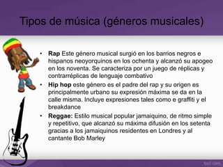 • Rap Este género musical surgió en los barrios negros e
hispanos neoyorquinos en los ochenta y alcanzó su apogeo
en los noventa. Se caracteriza por un juego de réplicas y
contrarréplicas de lenguaje combativo
• Hip hop este género es el padre del rap y su origen es
principalmente urbano su expresión máxima se da en la
calle misma. Incluye expresiones tales como e graffiti y el
breakdance
• Reggae: Estilo musical popular jamaiquino, de ritmo simple
y repetitivo, que alcanzó su máxima difusión en los setenta
gracias a los jamaiquinos residentes en Londres y al
cantante Bob Marley
Tipos de música (géneros musicales)
 
