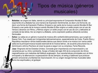 • Baladas: se origino en Italia, siendo su principal exponente el Compositor Nicolás Di Bari
exponente el La Balada fue una manera de Expresión Sentimental, es decir una forma de, es
decir una forma de Expresión Poética. Empezó a ser parte de la muisca cuando Nicolás Di Bar
Empezó a ser parte de la muisca cuando Nicolás Di Bar origino un estilo propio con el uso de
Versos Literarios con Rima, y Ritmos origino un estilo propio con el uso de con y delicados al
compás de las letras. Así se origino La Balada, como expresión poética utilizando sonidos
Sensuales
• Salsa: La salsa es un género musical de música afro caribeña latinoamericana, que surgió en
Nueva York. Fue creado por inmigrantes latinoamericanos, especialmente de Cuba, Puerto Rico y
República mezclaron ritmos tradicionales latinos que dieron fondo a la música con varios estilo
salsa es la principal música tocada esencial de la música latina», de acuerdo precursora fue, el
dominicano Johnny Pacheco al crear la pauta a seguir con su empresa, Fania Records.
• Jazz: Originario de los Estados Unidos. Concede gran importancia a la improvisación y se
caracteriza por su ritmo cambiante. Surge a finales del siglo XIX de la conjunción de ritmos
negroafricanos con melodías del folklore anglosajón. Sus características principales son el ritmo
sincopado y la alternancia o superposición de los tiempos, el swing o balanceo que produce
tensión emocional y la libertad de improvisación. En su origen recogió formas musicales tales
como los espirituales y el godspel
Tipos de música (géneros
musicales)
 