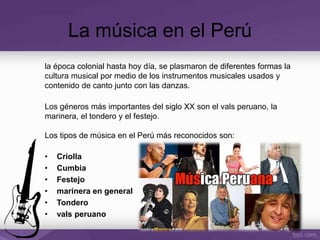 La música en el Perú
la época colonial hasta hoy día, se plasmaron de diferentes formas la
cultura musical por medio de los instrumentos musicales usados y
contenido de canto junto con las danzas.
Los géneros más importantes del siglo XX son el vals peruano, la
marinera, el tondero y el festejo.
Los tipos de música en el Perú más reconocidos son:
• Criolla
• Cumbia
• Festejo
• marinera en general
• Tondero
• vals peruano
 