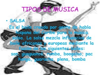 TIPOS DE MUSICASALSAEs el baile creado por gente de habla hispana del Caribe para la música salsa. La salsa mezcla influencias de baile africanas y europeas mediante la fusión de los siguientes bailes: son, guaguancó, rumba, boogaloo, pachanga, guaracha, plena, bomba