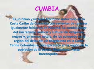 CUMBIAEs un ritmo y un baile folclórico autóctono de la Costa Caribe de Colombia con variantes de carácter igualmente folclórico en Panamá. La cumbia surge del sincretismo musical y cultural de indígenas, negros y, en menor escala, de los europeos en la región del delta del río Magdalena en la Costa Caribe Colombiana, con epicentro en la región de la población de El Banco, Magdalena, hasta Barranquilla.