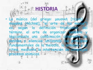 HISTORIALa música (del griego: μουσική [τέχνη] - mousikē [téchnē], "el arte de las musas") es, según la definición tradicional del término, el arte de organizar sensible y lógicamente una combinación coherente de sonidos y silencios utilizando los principios fundamentales de la melodía, la armonía y el ritmo, mediante la intervención de complejos procesos animicos.