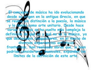 El concepto de música ha ido evolucionando desde su origen en la antigua Grecia, en que se reunía sin distinción a la poesía, la música y la danza como arte unitario. Desde hace varias décadas se ha vuelto más compleja la definición de qué es y qué no es la música, ya que destacados compositores, en el marco de diversas experiencias artísticas fronterizas, han realizado obras que, si bien podrían considerarse musicales, expanden los límites de la definición de este arte.
