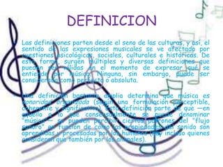 DEFINICIONLas definiciones parten desde el seno de las culturas, y así, el sentido de las expresiones musicales se ve afectado por cuestiones psicológicas, sociales, culturales e históricas. De esta forma, surgen múltiples y diversas definiciones que pueden ser válidas en el momento de expresar qué se entiende por música. Ninguna, sin embargo, puede ser considerada como perfecta o absoluta.Una definición bastante amplia determina que música es sonoridad organizada (según una formulación perceptible, coherente y significativa). Esta definición parte de que —en aquello a lo que consensualmente se puede denominar "música"— se pueden percibir ciertos patrones del "flujo sonoro" en función de cómo las propiedades del sonido son aprendidas y procesadas por los humanos (hay incluso quienes consideran que también por los animales).