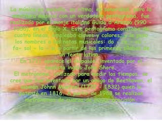 La música es melodía, es ritmo, es sonoridad, pero la escritura musical con un verdadero pentagrama, fue realizada por el monje italiano Guido d'Arezzo (990 - 1050), en el Siglo X. Este pentagrama constaba de cuatro líneas, empleaba claves y colores; y le puso los nombres a las notas musicales: do - re - mi - fa- sol - la - si a partir de las primeras sílabas de un texto latino. En 1711 aparece el diapasón, inventado por el laudista inglés John Shore.El metrónomo, utilizado para medir los tiempos, se cree que fue inventado por un amigo de Beethoven, el alemán Johnn Maetzel (1772 - 1832) quien lo patentó en 1816. A partir de 1988 se realizan metrónomos de cuarzo de mayor precisión.