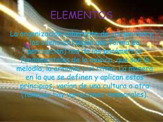 ELEMENTOSLa organización coherente de los sonidos y los silencios (según una forma de percepción) nos da los parámetros fundamentales de la música, que son la melodía, la armonía y el ritmo. La manera en la que se definen y aplican estos principios, varían de una cultura a otra (también hay variaciones temporales).