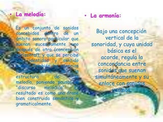 La melodía: Es un conjunto de sonidos concebidos dentro de un ámbito sonoro particular que suenan sucesivamente uno después de otro (concepción horizontal), y que se percibe con identidad y sentido propio. También los silencios forman parte de la estructura de la melodía, poniendo pausas al "discurso melódico". El resultado es como una frase bien construida semántica y gramaticalmente. La armonía:   Bajo una concepción vertical de la sonoridad, y cuya unidad básica es el acorde, regula la concordancia entre sonidos que suenan simultáneamente y su enlace con sonidos vecinos.