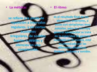 La métrica:se refiere a la pauta de repetición a intervalos regulares, y en ciertas ocasiones irregulares, de sonidos fuertes o débiles y silencios en una composición.El ritmo:es el resultado final de los elementos anteriores, a veces con variaciones muy notorias, pero en una muy general apreciación se trata de la capacidad de generar contraste en la música, esto es provocado por las diferentes dinámicas, timbres, texturas y sonidos.