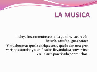 LA MUSICA incluye instrumentos como la guitarra, acordeón batería, saxofon, guacharaca Y muchos mas que la enriquecen y que le dan una gran variados sonidos y significados llevándola a convertirse en un arte practicada por muchos. 