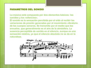PARAMETROS DEL SONIDO

La música está compuesta por dos elementos básicos: los
sonidos y los «silencios».
El sonido es la sensación percibida por el oído al recibir las
variaciones de presión generadas por el movimiento vibratorio
de los cuerpos sonoros. Se transmite por el medio que los
envuelve, que generalmente es el aire de la atmósfera. La
ausencia perceptible de sonido es el silencio, aunque es una
sensación relativa, ya que el silencio absoluto no se da en la
naturaleza.
 
