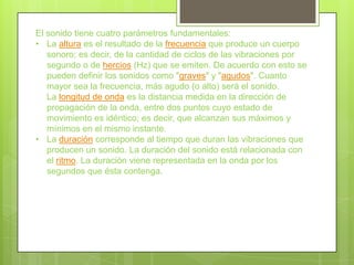 El sonido tiene cuatro parámetros fundamentales:
• La altura es el resultado de la frecuencia que produce un cuerpo
   sonoro; es decir, de la cantidad de ciclos de las vibraciones por
   segundo o de hercios (Hz) que se emiten. De acuerdo con esto se
   pueden definir los sonidos como "graves" y "agudos". Cuanto
   mayor sea la frecuencia, más agudo (o alto) será el sonido.
   La longitud de onda es la distancia medida en la dirección de
   propagación de la onda, entre dos puntos cuyo estado de
   movimiento es idéntico; es decir, que alcanzan sus máximos y
   mínimos en el mismo instante.
• La duración corresponde al tiempo que duran las vibraciones que
   producen un sonido. La duración del sonido está relacionada con
   el ritmo. La duración viene representada en la onda por los
   segundos que ésta contenga.
 