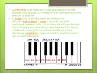 • La intensidad es la fuerza con la que se produce un sonido;
  depende de la energía. La intensidad viene representada en una
  onda por la amplitud.
• El timbre es la cualidad que permite distinguir los
  diferentes instrumentos o voces a pesar de que estén
  produciendo sonidos con la misma altura, duración e intensidad.
  Los sonidos que escuchamos son complejos; es decir, son el
  resultado de un conjunto de sonidos simultáneos (tonos,
  sobretonos y armónicos), pero que nosotros percibimos como
  uno (sonido fundamental).
 