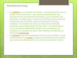 Elementos de la música


• La melodía es un conjunto de sonidos —concebidos dentro de un
  ámbito sonoro particular— que suenan sucesivamente uno
  después de otro (concepción horizontal), y que se percibe con
  identidad y sentido propio. También los silencios forman parte de
  la estructura de la melodía, poniendo pausas al "discurso
  melódico". El resultado es como una frase bien construida
  semántica y gramaticalmente. Es discutible —en este sentido—
  si una secuencia dodecafónica podría ser considerada una
  melodía o no. Cuando hay dos o más melodías simultáneas se
  denomina contrapunto.
• La armonía, bajo una concepción vertical de la sonoridad, y cuya
  unidad básica es el acorde, regula la concordancia entre sonidos
  que suenan simultáneamente y su enlace con sonidos vecinos.
 