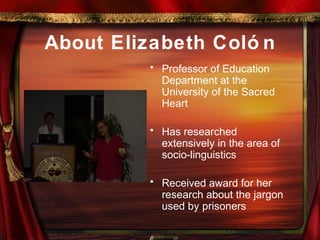 About Elizabeth Coló n
• Professor of Education
Department at the
University of the Sacred
Heart
• Has researched
extensively in the area of
socio-linguistics
• Received award for her
research about the jargon
used by prisoners
 