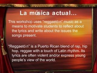 La música actual…
This workshop uses “reggaetó n” music as a
means to motivate students to reflect about
the lyrics and write about the issues the
songs present.
“Reggaetó n” is a Puerto Rican blend of rap, hip
hop, reggae with a touch of Latin rhythm. Its
lyrics are often violent and/or express young
people’s view of the world.
 