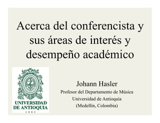 Acerca del conferencista y
  sus áreas de interés y
 desempeño académico

                Johann Hasler
         Profesor del Departamento de Música
               Universidad de Antioquia
                (Medellín, Colombia)
 
