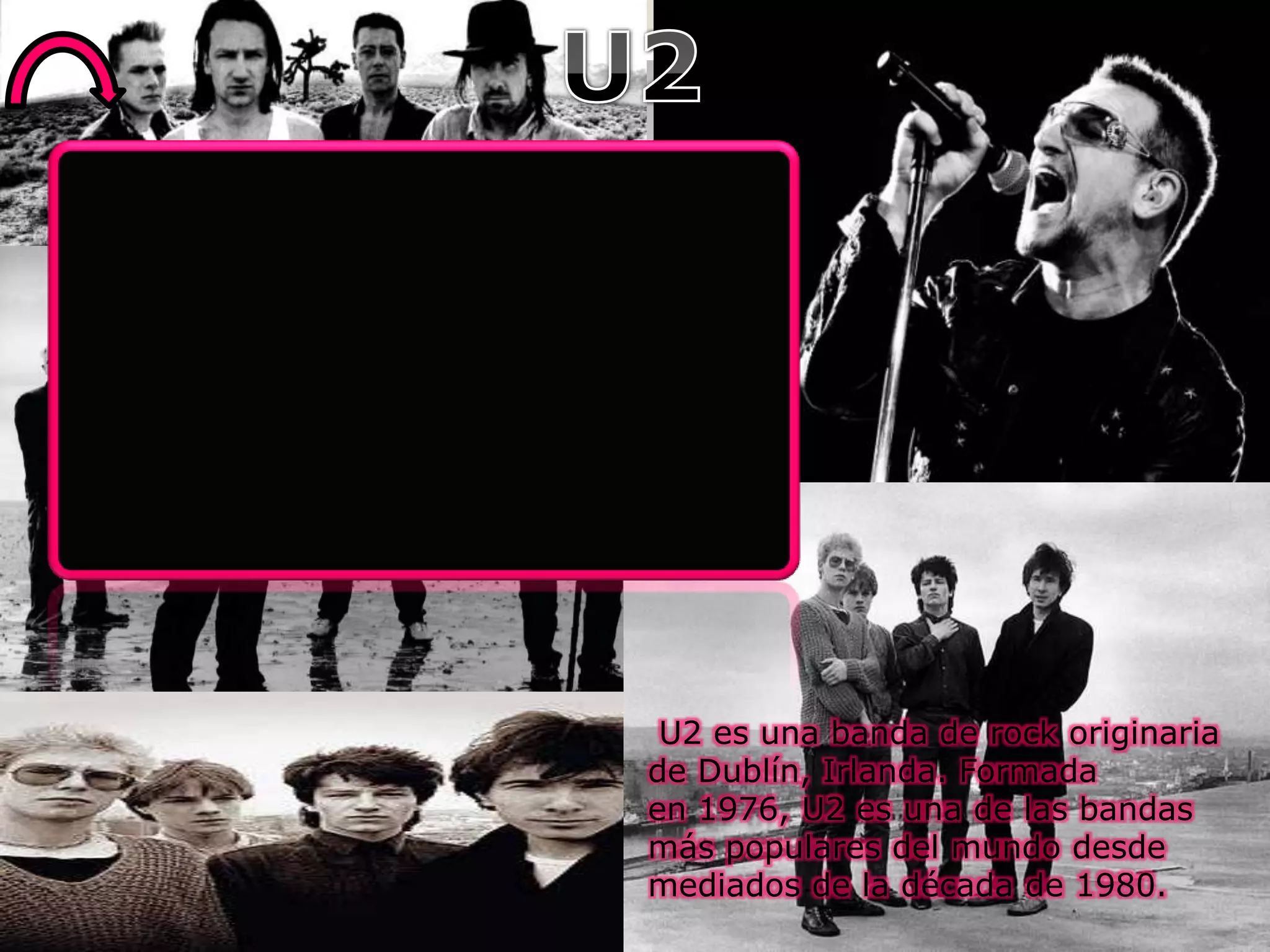 U2 es una banda de rock originaria
de Dublín, Irlanda. Formada
en 1976, U2 es una de las bandas
más populares del mundo desde
mediados de la década de 1980.