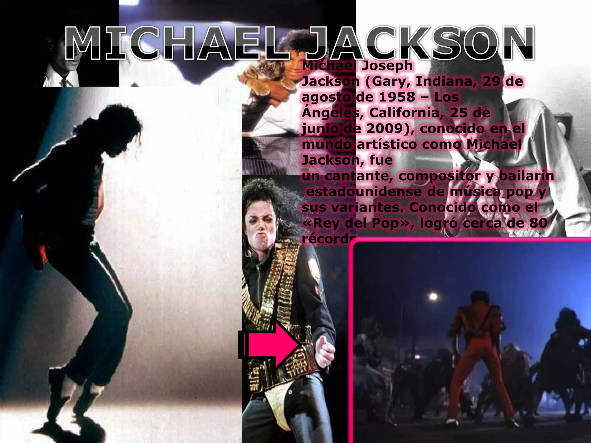 Michael Joseph
Jackson (Gary, Indiana, 29 de
agosto de 1958 – Los
Ángeles, California, 25 de
junio de 2009), conocido en el
mundo artístico como Michael
Jackson, fue
un cantante, compositor y bailarín
estadounidense de música pop y
sus variantes. Conocido como el
«Rey del Pop», logró cerca de 80
récords