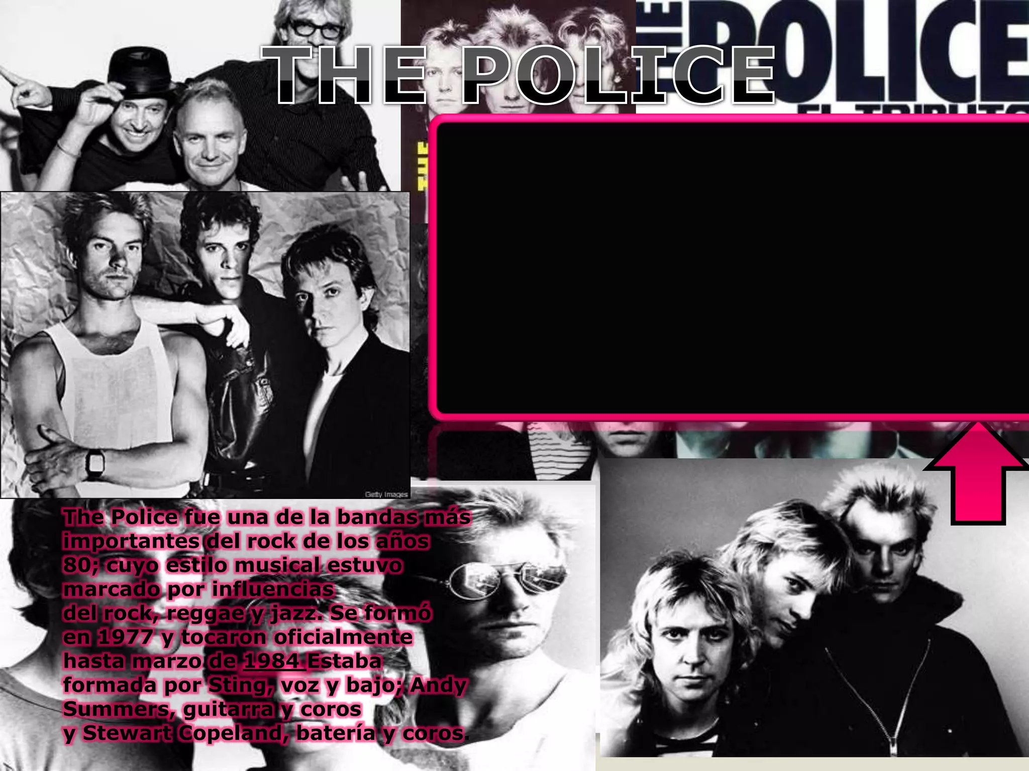 The Police fue una de la bandas más
importantes del rock de los años
80; cuyo estilo musical estuvo
marcado por influencias
del rock, reggae y jazz. Se formó
en 1977 y tocaron oficialmente
hasta marzo de 1984 Estaba
formada por Sting, voz y bajo; Andy
Summers, guitarra y coros
y Stewart Copeland, batería y coros.