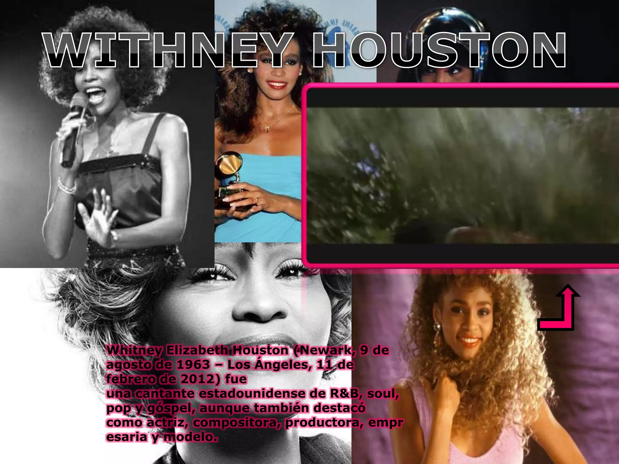 Whitney Elizabeth Houston (Newark, 9 de
agosto de 1963 – Los Ángeles, 11 de
febrero de 2012) fue
una cantante estadounidense de R&B, soul,
pop y góspel, aunque también destacó
como actriz, compositora, productora, empr
esaria y modelo.