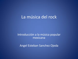 La música del rock
Introducción a la música popular
mexicana
Angel Esteban Sanchez Ojeda
 