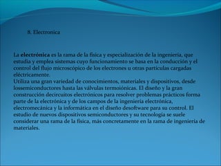 8. Electronica
La electrónica es la rama de la física y especialización de la ingeniería, que 
estudia y emplea sistemas cuyo funcionamiento se basa en la conducción y el 
control del flujo microscópico de los electrones u otras partículas cargadas 
eléctricamente.
Utiliza una gran variedad de conocimientos, materiales y dispositivos, desde 
lossemiconductores hasta las válvulas termoiónicas. El diseño y la gran 
construcción decircuitos electrónicos para resolver problemas prácticos forma 
parte de la electrónica y de los campos de la ingeniería electrónica, 
electromecánica y la informática en el diseño desoftware para su control. El 
estudio de nuevos dispositivos semiconductores y su tecnología se suele 
considerar una rama de la física, más concretamente en la rama de ingeniería de 
materiales.
 