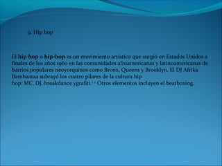 9. Hip hop
El hip hop o hip-hop es un movimiento artístico que surgió en Estados Unidos a 
finales de los años 1960 en las comunidades afroamericanas y latinoamericanas de 
barrios populares neoyorquinos como Bronx, Queens y Brooklyn. El DJ Afrika 
Bambaataa subrayó los cuatro pilares de la cultura hip 
hop: MC, DJ, breakdance ygrafiti.1
 2
 Otros elementos incluyen el beatboxing.
 