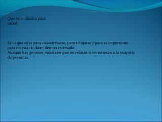 Que es la musica para 
usted 
Es lo que sirve para desestresarse, para relajarse y para es importante 
para no estar todo el tiempo estresado
Aunque hay generos musicales que no relajan si no estresan a la mayoria 
de personas.
 