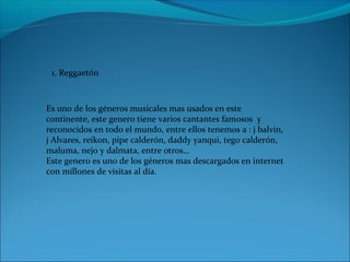 1. Reggaetón
Es uno de los géneros musicales mas usados en este
continente, este genero tiene varios cantantes famosos y
reconocidos en todo el mundo, entre ellos tenemos a : j balvin,
j Alvares, reikon, pipe calderón, daddy yanqui, tego calderón,
maluma, nejo y dalmata, entre otros…
Este genero es uno de los géneros mas descargados en internet
con millones de visitas al día.
 