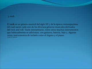 3. rock
El rock es un género musical del siglo XX y de la época contemporánea
del cual nacen cada uno de los diversos géneros musicales derivados
del rock and roll.1
Suele interpretarse, entre otros muchos instrumentos
que habitualmente se adicionan, con guitarra, batería, bajo y, algunas
veces, instrumentos de teclado como el órgano y el piano.
Tomado de wiquipedia
 