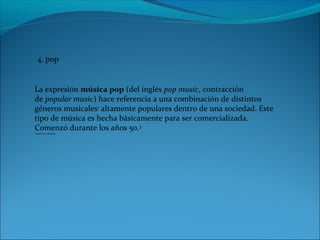 4. pop
La expresión música pop (del inglés pop music, contracción
de popular music) hace referencia a una combinación de distintos
géneros musicales1
altamente populares dentro de una sociedad. Este
tipo de música es hecha básicamente para ser comercializada.
Comenzó durante los años 50.3
Tomado de wiquipedia
 
