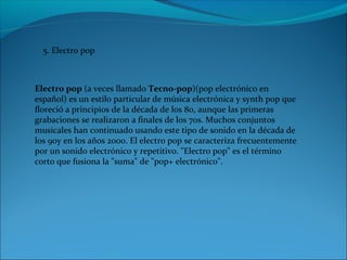 5. Electro pop
Electro pop (a veces llamado Tecno-pop)(pop electrónico en
español) es un estilo particular de música electrónica y synth pop que
floreció a principios de la década de los 80, aunque las primeras
grabaciones se realizaron a finales de los 70s. Muchos conjuntos
musicales han continuado usando este tipo de sonido en la década de
los 90y en los años 2000. El electro pop se caracteriza frecuentemente
por un sonido electrónico y repetitivo. "Electro pop" es el término
corto que fusiona la "suma" de "pop+ electrónico".
 