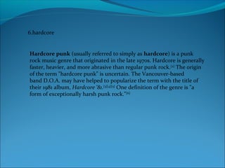 6.hardcore
Hardcore punk (usually referred to simply as hardcore) is a punk
rock music genre that originated in the late 1970s. Hardcore is generally
faster, heavier, and more abrasive than regular punk rock.[2]
The origin
of the term "hardcore punk" is uncertain. The Vancouver-based
band D.O.A. may have helped to popularize the term with the title of
their 1981 album, Hardcore '81.[3][4][5]
One definition of the genre is "a
form of exceptionally harsh punk rock."[6]
 