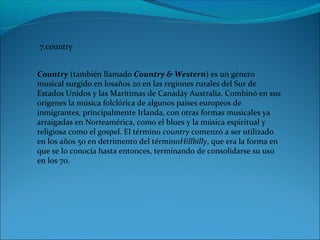 7.country
Country (también llamado Country & Western) es un género 
musical surgido en losaños 20 en las regiones rurales del Sur de 
Estados Unidos y las Marítimas de Canadáy Australia. Combinó en sus 
orígenes la música folclórica de algunos países europeos de 
inmigrantes, principalmente Irlanda, con otras formas musicales ya 
arraigadas en Norteamérica, como el blues y la música espiritual y 
religiosa como el gospel. El término country comenzó a ser utilizado 
en los años 50 en detrimento del términoHillbilly, que era la forma en 
que se lo conocía hasta entonces, terminando de consolidarse su uso 
en los 70.
 