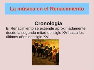 La música en el Renacimiento 
Cronología 
El Renacimiento se extiende aproximadamente 
desde la segunda mitad del siglo XV hasta los 
últimos años del siglo XVI. 
 