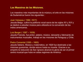 Los Maestros de las Misiones.
Los maestros más importantes de la música y el arte en las misiones
de Sudamérica fueron los siguientes :
Juan Vaisseau ( 1584 -1617)
Jesuita Belga, cultivó la polifonía vocal sacra de los siglos XV y XVI y
se dedicó a estudiar música para utilizarla en la conversión de los
indios americanos.
Luis Berger ( 1587 – 1639)
Jesuita Francés, fue pintor, platero, músico, danzante y fabricante de
instrumentos musicales, trabajó en las misiones de Paraguay y Chile.
Pedro Comental (1595 – 1665)
Jesuita Italiano. Músico y matemático, en 1620 fue destinado a las
misiones guaraníes, donde estuvo hasta su muerte. Gracias a su
empeño la reducción de San Ignacio alcanzó la gloria de ser el primer
centro musical que hubo en estas regiones de América
 