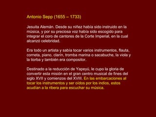 Antonio Sepp (1655 – 1733)
Jesuita Alemán. Desde su niñez había sido instruido en la
música, y por su preciosa voz había sido escogido para
integrar el coro de cantores de la Corte Imperial, en la cual
alcanzó celebridad.
Era todo un artista y sabía tocar varios instrumentos, flauta,
corneta, piano, clarín, tromba marina o sacabuche, la viola y
la tiorba y también era compositor.
Destinado a la reducción de Yapeyú, le cupo la gloria de
convertir esta misión en el gran centro musical de fines del
siglo XVII y comienzos del XVIII. En las embarcaciones al
tocar los instrumentos y ser oídos por los indios, estos
acudían a la ribera para escuchar su música.
 