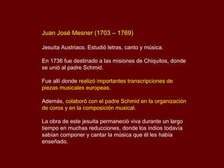Juan José Mesner (1703 – 1769)
Jesuita Austriaco. Estudió letras, canto y música.
En 1736 fue destinado a las misiones de Chiquitos, donde
se unió al padre Schmid.
Fue allí donde realizó importantes transcripciones de
piezas musicales europeas.
Además, colaboró con el padre Schmid en la organización
de coros y en la composición musical.
La obra de este jesuita permaneció viva durante un largo
tiempo en muchas reducciones, donde los indios todavía
sabían componer y cantar la música que él les había
enseñado.
 